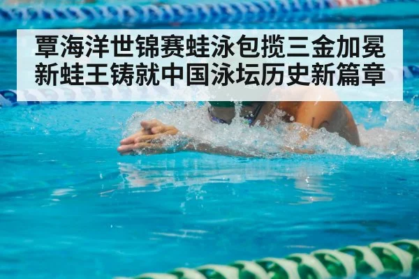 覃海洋世锦赛蛙泳包揽三金加冕新蛙王铸就中国泳坛历史新篇章