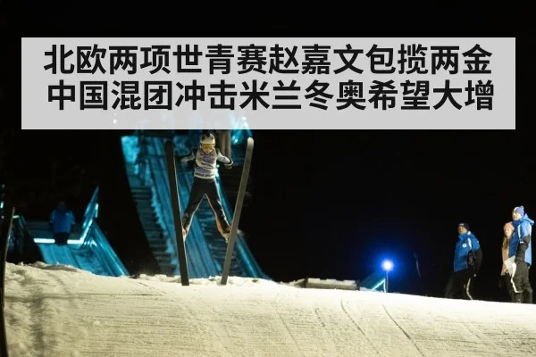 北欧两项世青赛赵嘉文包揽两金中国混团冲击米兰冬奥希望大增